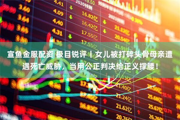 宣鱼金服配资 极目锐评丨女儿被打碎头骨母亲遭遇死亡威胁，当用公正判决给正义撑腰！