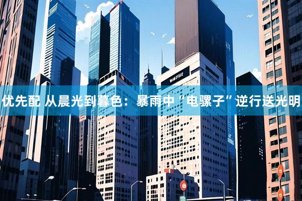 优先配 从晨光到暮色：暴雨中“电骡子”逆行送光明