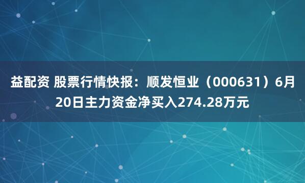 益配资 股票行情快报：顺发恒业（000631）6月20日主力资金净买入274.28万元