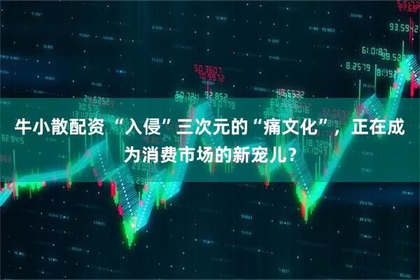 牛小散配资 “入侵”三次元的“痛文化”，正在成为消费市场的新宠儿？