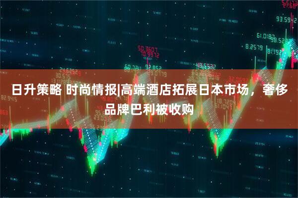 日升策略 时尚情报|高端酒店拓展日本市场，奢侈品牌巴利被收购