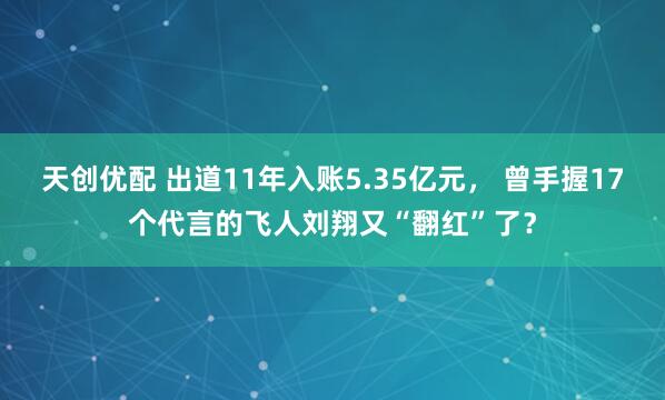 天创优配 出道11年入账5.35亿元， 曾手握17个代言的飞人刘翔又“翻红”了？