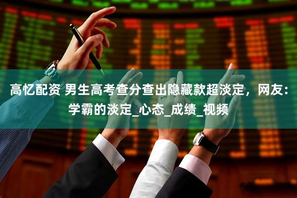高忆配资 男生高考查分查出隐藏款超淡定，网友：学霸的淡定_心态_成绩_视频