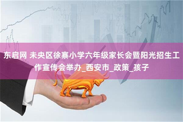 东启网 未央区徐寨小学六年级家长会暨阳光招生工作宣传会举办_西安市_政策_孩子