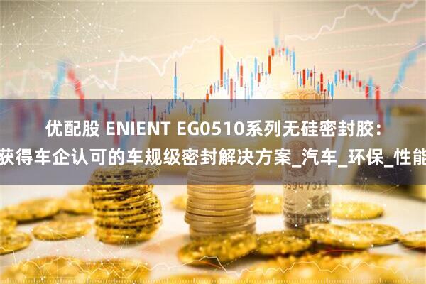 优配股 ENIENT EG0510系列无硅密封胶：获得车企认可的车规级密封解决方案_汽车_环保_性能