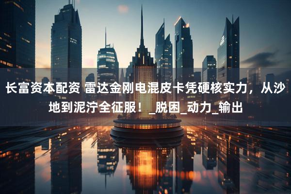 长富资本配资 雷达金刚电混皮卡凭硬核实力，从沙地到泥泞全征服！_脱困_动力_输出