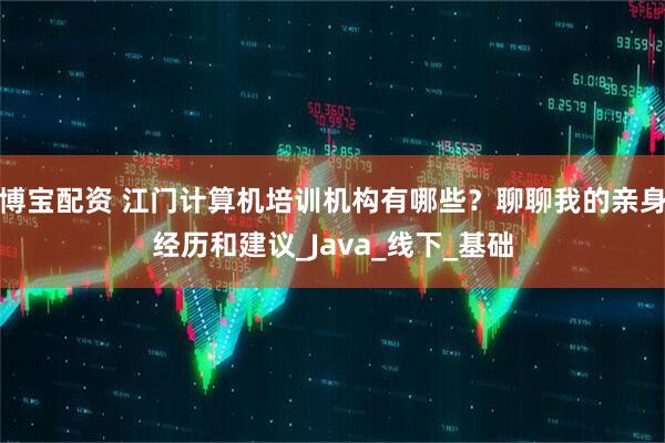 博宝配资 江门计算机培训机构有哪些？聊聊我的亲身经历和建议_Java_线下_基础