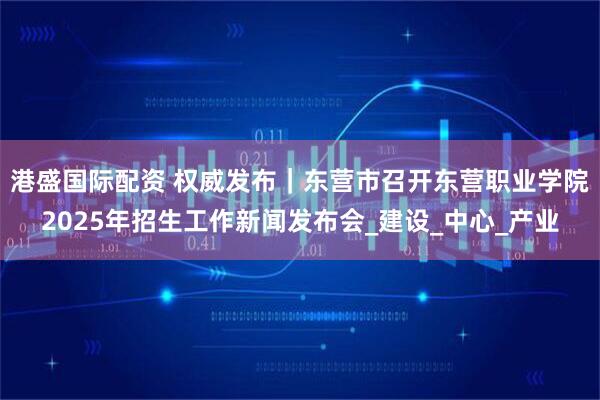 港盛国际配资 权威发布｜东营市召开东营职业学院2025年招生工作新闻发布会_建设_中心_产业