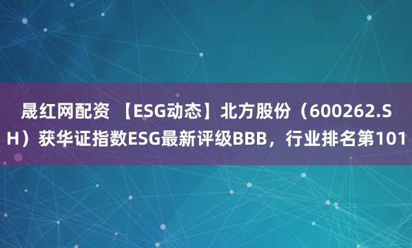 晟红网配资 【ESG动态】北方股份（600262.SH）获华证指数ESG最新评级BBB，行业排名第101
