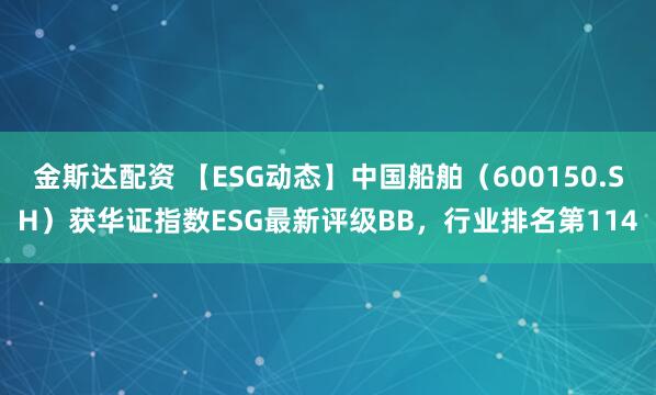 金斯达配资 【ESG动态】中国船舶（600150.SH）获华证指数ESG最新评级BB，行业排名第114