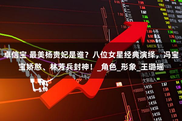 卓信宝 最美杨贵妃是谁？八位女星经典演绎，冯宝宝娇憨、林芳兵封神！_角色_形象_王璐瑶