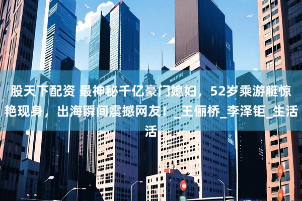 股天下配资 最神秘千亿豪门媳妇，52岁乘游艇惊艳现身，出海瞬间震撼网友！_王俪桥_李泽钜_生活