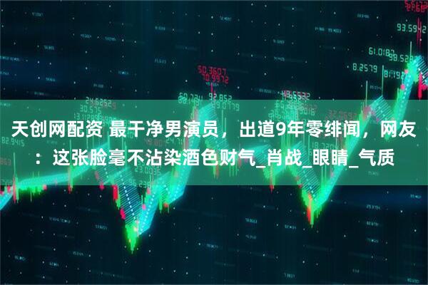 天创网配资 最干净男演员，出道9年零绯闻，网友：这张脸毫不沾染酒色财气_肖战_眼睛_气质