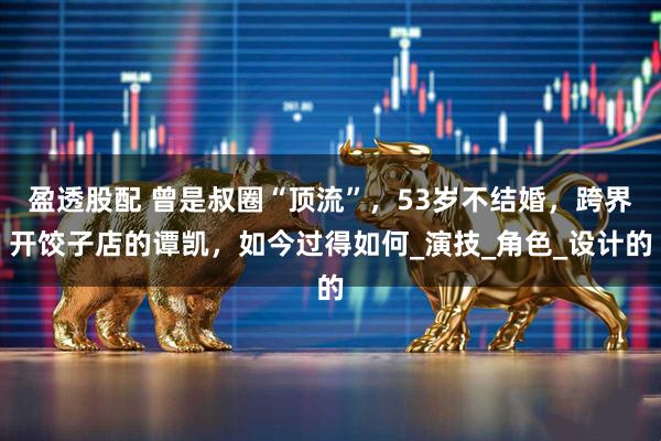 盈透股配 曾是叔圈“顶流”，53岁不结婚，跨界开饺子店的谭凯，如今过得如何_演技_角色_设计的