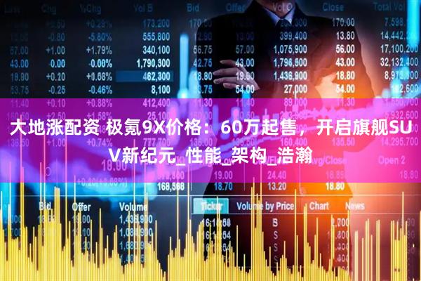 大地涨配资 极氪9X价格：60万起售，开启旗舰SUV新纪元_性能_架构_浩瀚