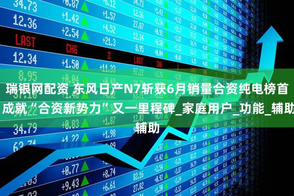 瑞银网配资 东风日产N7斩获6月销量合资纯电榜首 成就“合资新势力”又一里程碑_家庭用户_功能_辅助