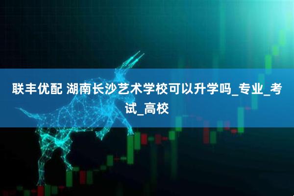 联丰优配 湖南长沙艺术学校可以升学吗_专业_考试_高校