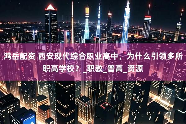 鸿岳配资 西安现代综合职业高中，为什么引领多所职高学校？_职教_普高_资源