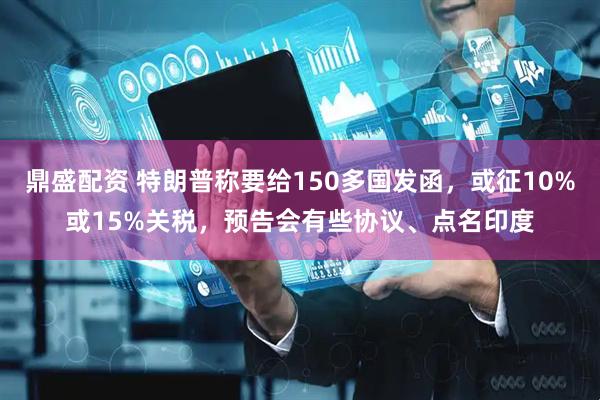 鼎盛配资 特朗普称要给150多国发函，或征10%或15%关税，预告会有些协议、点名印度