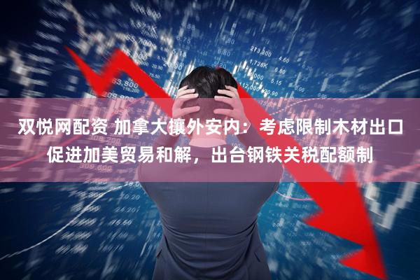 双悦网配资 加拿大攘外安内：考虑限制木材出口促进加美贸易和解，出台钢铁关税配额制