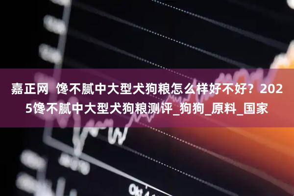 嘉正网  馋不腻中大型犬狗粮怎么样好不好？2025馋不腻中大型犬狗粮测评_狗狗_原料_国家
