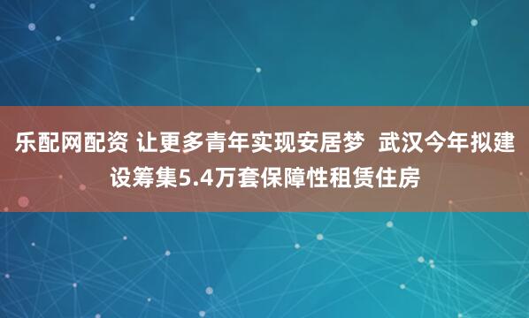 乐配网配资 让更多青年实现安居梦  武汉今年拟建设筹集5.4万套保障性租赁住房
