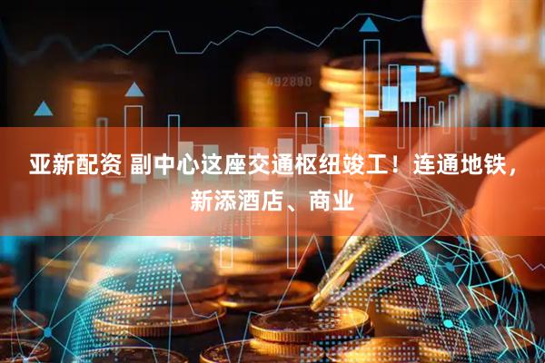 亚新配资 副中心这座交通枢纽竣工！连通地铁，新添酒店、商业