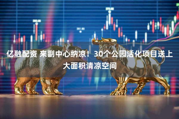 亿融配资 来副中心纳凉！30个公园活化项目送上大面积清凉空间