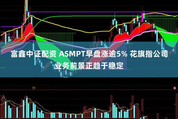 富鑫中证配资 ASMPT早盘涨逾5% 花旗指公司业务前景正趋于稳定