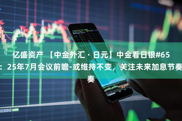 亿盛资产 【中金外汇 · 日元】中金看日银#65：25年7月会议前瞻-或维持不变，关注未来加息节奏