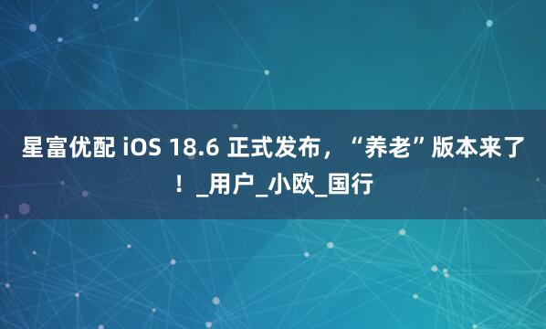 星富优配 iOS 18.6 正式发布，“养老”版本来了！_用户_小欧_国行