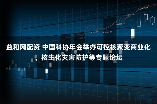 益和网配资 中国科协年会举办可控核聚变商业化、核生化灾害防护等专题论坛