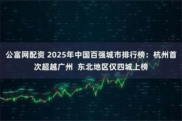 公富网配资 2025年中国百强城市排行榜：杭州首次超越广州  东北地区仅四城上榜