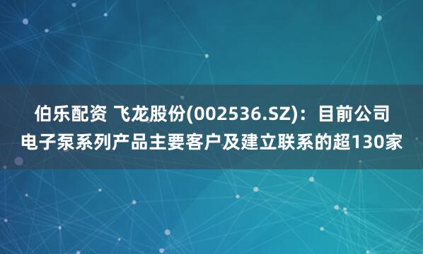 伯乐配资 飞龙股份(002536.SZ)：目前公司电子泵系列产品主要客户及建立联系的超130家