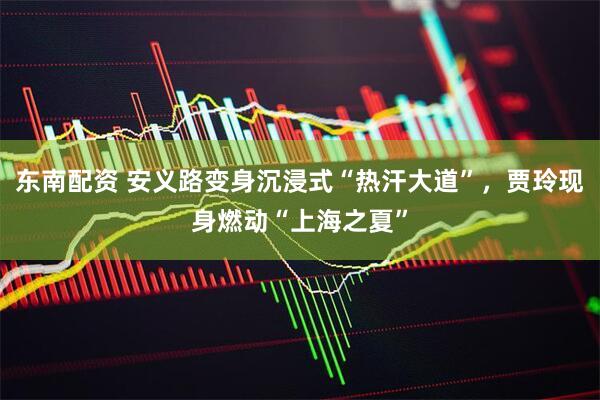 东南配资 安义路变身沉浸式“热汗大道”，贾玲现身燃动“上海之夏”