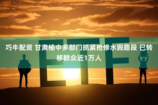 巧牛配资 甘肃榆中多部门抓紧抢修水毁路段 已转移群众近1万人