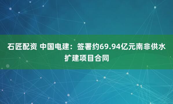石匠配资 中国电建：签署约69.94亿元南非供水扩建项目合同